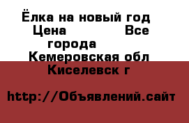 Ёлка на новый год › Цена ­ 30 000 - Все города  »    . Кемеровская обл.,Киселевск г.